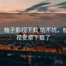 随记：柚子影视下载 坑不坑，柚子影视安卓下载了
