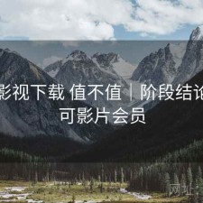 可可影视下载 值不值｜阶段结论，可可影片会员