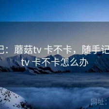 随手记：蘑菇tv 卡不卡，随手记_蘑菇tv 卡不卡怎么办