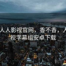 碎念 人人影视官网，香不香，人人影视字幕组安卓下载