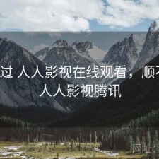 折腾过 人人影视在线观看，顺不顺，人人影视腾讯
