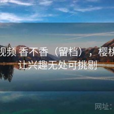 樱桃视频 香不香（留档），樱桃视频让兴趣无处可挑剔