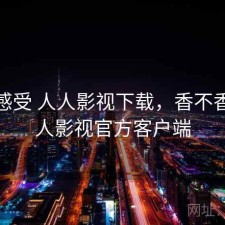 直说感受 人人影视下载，香不香，人人影视官方客户端