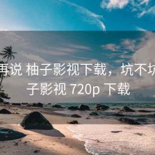 用完再说 柚子影视下载，坑不坑，柚子影视 720p 下载