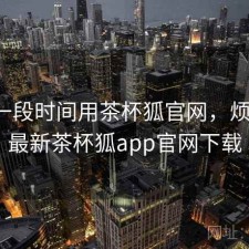 最近一段时间用茶杯狐官网，烦不烦，最新茶杯狐app官网下载