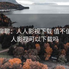 随便聊聊：人人影视下载 值不值，人人影视可以下载吗