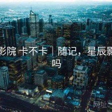 星辰影院 卡不卡｜随记，星辰影院好吗