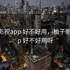 柚子影视app 好不好用，柚子影视app 好不好用呀
