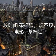 最近一段时间 茶杯狐，烦不烦，热门电影 - 茶杯狐