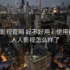 人人影视官网 好不好用｜使用备注，人人影视怎么样了