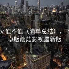 蘑菇tv 值不值（简单总结），下载安卓版蘑菇影视最新版