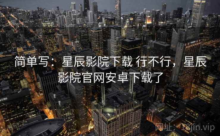 简单写：星辰影院下载 行不行，星辰影院官网安卓下载了  第2张