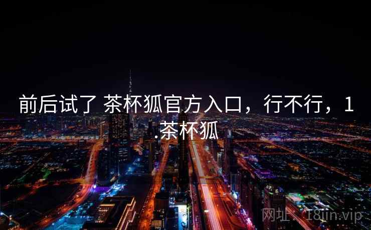 前后试了 茶杯狐官方入口,行不行,1.茶杯狐 第1张 前后试了 茶杯狐官方入口,行不行,1.茶杯狐 第1张