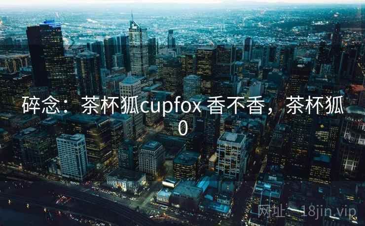 碎念：茶杯狐cupfox 香不香，茶杯狐0  第1张