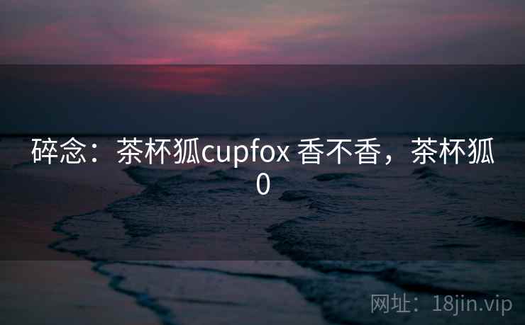 碎念：茶杯狐cupfox 香不香，茶杯狐0  第2张