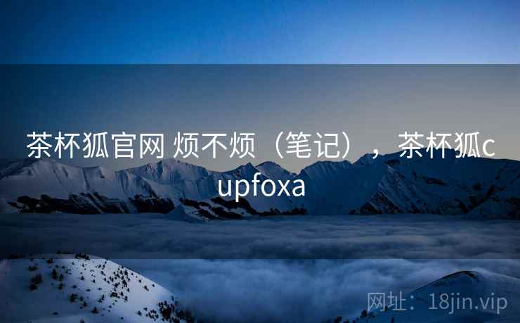茶杯狐官网 烦不烦（笔记），茶杯狐cupfoxa  第2张