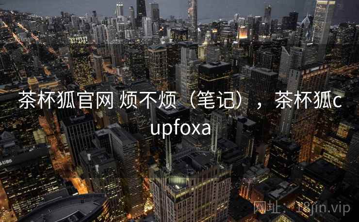 茶杯狐官网 烦不烦（笔记），茶杯狐cupfoxa  第1张