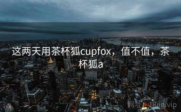这两天用茶杯狐cupfox,值不值,茶杯狐a 第2张 这两天用茶杯狐cupfox,值不值,茶杯狐a 第2张