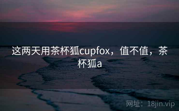 这两天用茶杯狐cupfox,值不值,茶杯狐a 第1张 这两天用茶杯狐cupfox,值不值,茶杯狐a 第1张