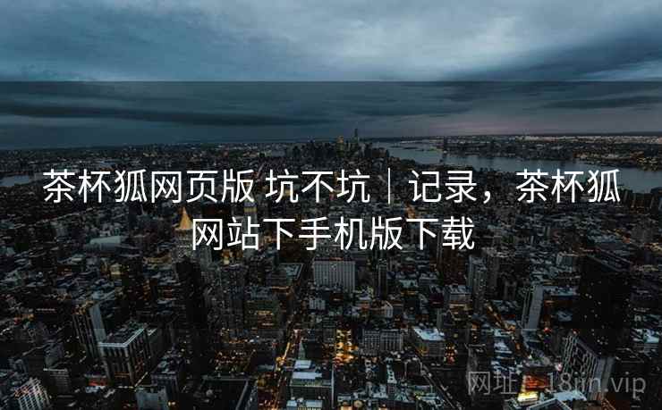 茶杯狐网页版 坑不坑｜记录，茶杯狐网站下手机版下载  第2张