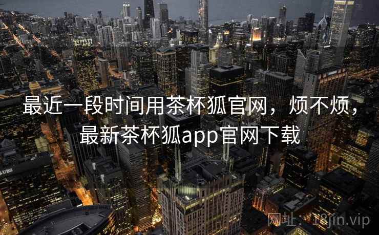 最近一段时间用茶杯狐官网，烦不烦，最新茶杯狐app官网下载  第1张