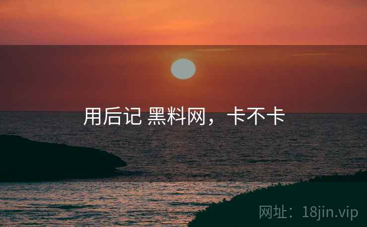 用后记 黑料网,卡不卡 第1张 用后记 黑料网,卡不卡 第1张