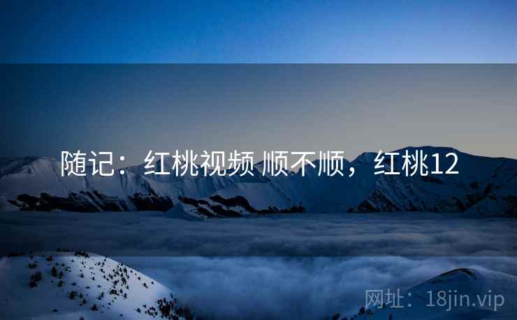 随记:红桃视频 顺不顺,红桃12 第1张 随记:红桃视频 顺不顺,红桃12 第1张