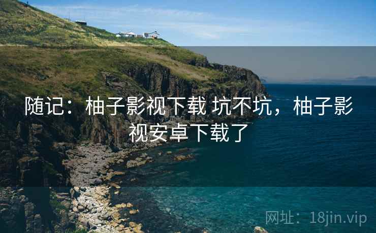 随记:柚子影视下载 坑不坑,柚子影视安卓下载了 第2张 随记:柚子影视下载 坑不坑,柚子影视安卓下载了 第2张