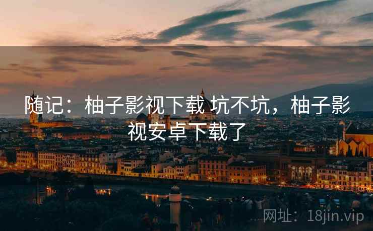 随记:柚子影视下载 坑不坑,柚子影视安卓下载了 第1张 随记:柚子影视下载 坑不坑,柚子影视安卓下载了 第1张