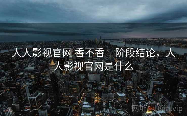 人人影视官网 香不香|阶段结论,人人影视官网是什么 第1张 人人影视官网 香不香|阶段结论,人人影视官网是什么 第1张