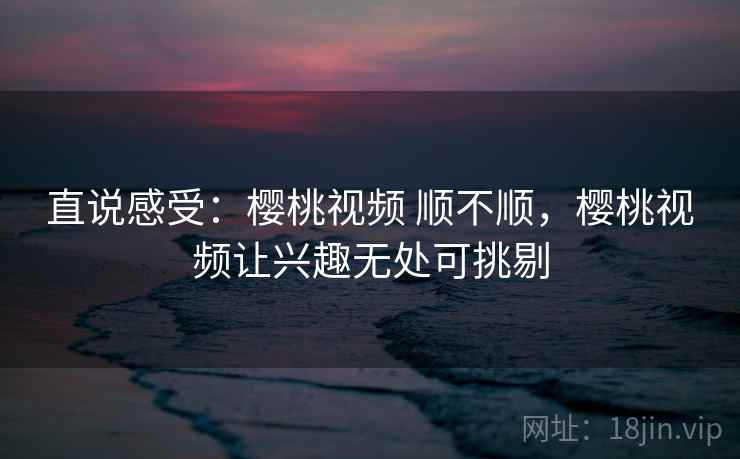 直说感受:樱桃视频 顺不顺,樱桃视频让兴趣无处可挑剔 第1张 直说感受:樱桃视频 顺不顺,樱桃视频让兴趣无处可挑剔 第1张
