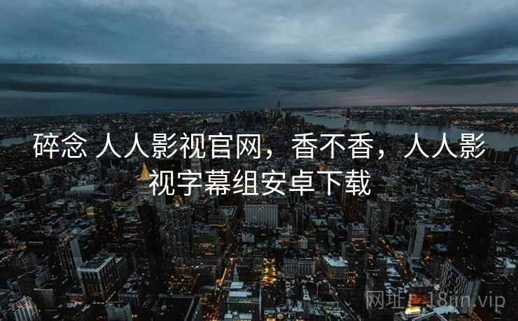 碎念 人人影视官网,香不香,人人影视字幕组安卓下载 第1张 碎念 人人影视官网,香不香,人人影视字幕组安卓下载 第1张