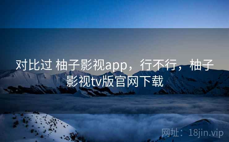 对比过 柚子影视app,行不行,柚子影视tv版官网下载 第1张 对比过 柚子影视app,行不行,柚子影视tv版官网下载 第1张