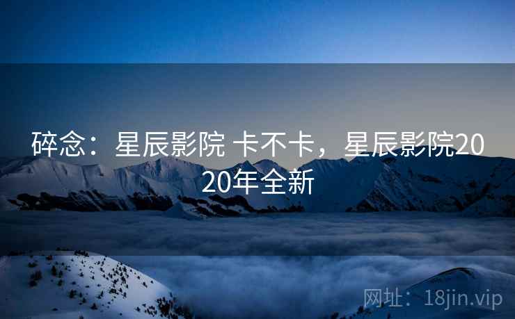 碎念：星辰影院 卡不卡，星辰影院2020年全新  第1张