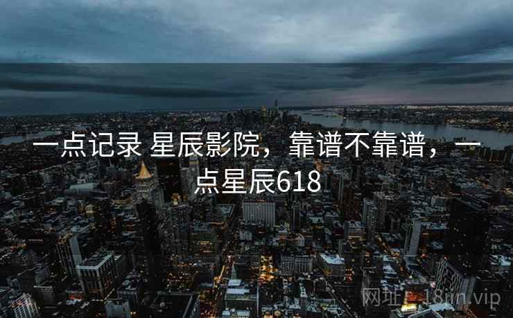 一点记录 星辰影院,靠谱不靠谱,一点星辰618 第2张 一点记录 星辰影院,靠谱不靠谱,一点星辰618 第2张