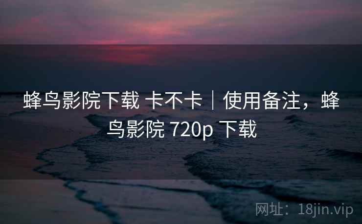 蜂鸟影院下载 卡不卡｜使用备注，蜂鸟影院 720p 下载  第2张