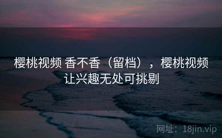 樱桃视频 香不香（留档），樱桃视频让兴趣无处可挑剔  第2张
