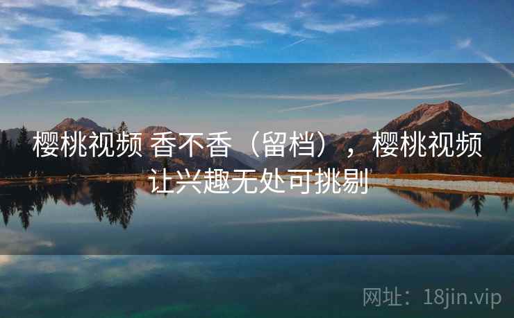 樱桃视频 香不香（留档），樱桃视频让兴趣无处可挑剔  第1张