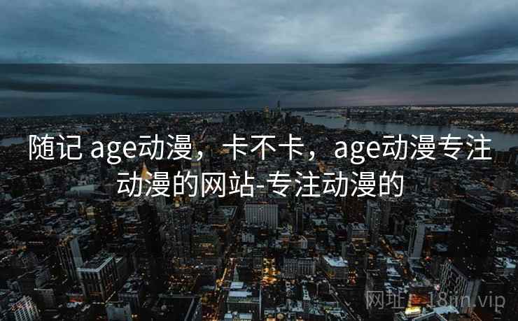 随记 age动漫,卡不卡,age动漫专注动漫的网站-专注动漫的 第2张 随记 age动漫,卡不卡,age动漫专注动漫的网站-专注动漫的 第2张